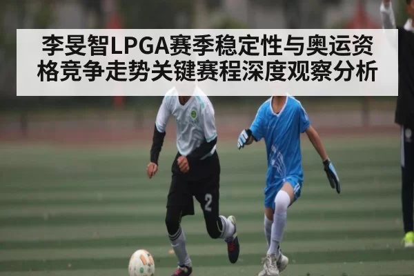 李旻智LPGA赛季稳定性与奥运资格竞争走势关键赛程深度观察分析